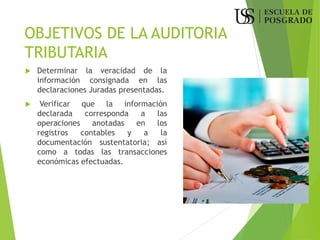 OBJETIVOS DE LA AUDITORIA
TRIBUTARIA
 Determinar la veracidad de la
información consignada en las
declaraciones Juradas presentadas.
 Verificar que la información
declarada corresponda a las
operaciones anotadas en los
registros contables y a la
documentación sustentatoria; así
como a todas las transacciones
económicas efectuadas.
 