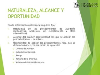 NATURALEZA, ALCANCE Y
OPORTUNIDAD
Con la información obtenida se requiere fijar:
1. Naturaleza de los procedimientos de Auditoría
(sustantivos, analíticos, de cumplimiento y otros
alternativos)
2. Alcance del examen (profundidad con que se aplican los
procedimientos) – muestras.
3. Oportunidad de aplicar los procedimientos Para ello se
deberá tomar en consideración lo siguiente:
❑ Criterio del Auditor.
❑ Materialidad (scope).
❑ Riesgo.
❑ Tamaño de la empresa.
❑ Volumen de transacciones, etc.
 