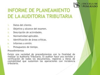 INFORME DE PLANEAMIENTO
DE LA AUDITORIA TRIBUTARIA
1. Datos del cliente.
2. Objetivo y alcance del examen.
3. Descripción de actividades.
4. Normatividad aplicable.
5. Identificación de áreas críticas.
6. Informes a emitir.
7. Presupuesto de tiempo.
Procedimientos
Existe una variedad de procedimientos con la finalidad de
realizar la Auditoria Tributaria. El auditor hace una revisión y
verificación de todos los documentos, registros y libros de
contabilidad que sustenten las operaciones con incidencia
tributaria.
 