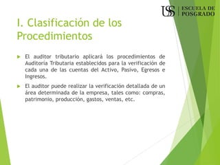 I. Clasificación de los
Procedimientos
 El auditor tributario aplicará los procedimientos de
Auditoría Tributaria establecidos para la verificación de
cada una de las cuentas del Activo, Pasivo, Egresos e
Ingresos.
 El auditor puede realizar la verificación detallada de un
área determinada de la empresa, tales como: compras,
patrimonio, producción, gastos, ventas, etc.
 