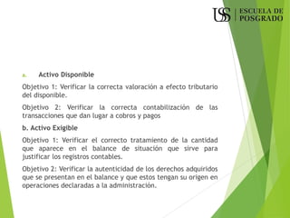 a. Activo Disponible
Objetivo 1: Verificar la correcta valoración a efecto tributario
del disponible.
Objetivo 2: Verificar la correcta contabilización de las
transacciones que dan lugar a cobros y pagos
b. Activo Exigible
Objetivo 1: Verificar el correcto tratamiento de la cantidad
que aparece en el balance de situación que sirve para
justificar los registros contables.
Objetivo 2: Verificar la autenticidad de los derechos adquiridos
que se presentan en el balance y que estos tengan su origen en
operaciones declaradas a la administración.
 