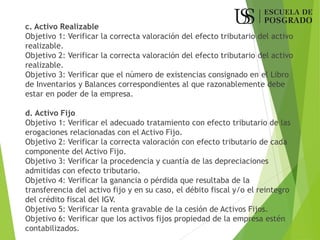 c. Activo Realizable
Objetivo 1: Verificar la correcta valoración del efecto tributario del activo
realizable.
Objetivo 2: Verificar la correcta valoración del efecto tributario del activo
realizable.
Objetivo 3: Verificar que el número de existencias consignado en el Libro
de Inventarios y Balances correspondientes al que razonablemente debe
estar en poder de la empresa.
d. Activo Fijo
Objetivo 1: Verificar el adecuado tratamiento con efecto tributario de las
erogaciones relacionadas con el Activo Fijo.
Objetivo 2: Verificar la correcta valoración con efecto tributario de cada
componente del Activo Fijo.
Objetivo 3: Verificar la procedencia y cuantía de las depreciaciones
admitidas con efecto tributario.
Objetivo 4: Verificar la ganancia o pérdida que resultaba de la
transferencia del activo fijo y en su caso, el débito fiscal y/o el reintegro
del crédito fiscal del IGV.
Objetivo 5: Verificar la renta gravable de la cesión de Activos Fijos.
Objetivo 6: Verificar que los activos fijos propiedad de la empresa estén
contabilizados.
 