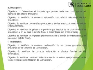 e. Intangibles
Objetivos 1: Determinar el importe que puede deducirse como gasto del
ejercicio con efecto tributario.
Objetivo 2: Verificar la correcta valoración con efecto tributario de los
intangibles.
Objetivo 3: Verificar la cuantía y procedencia de las amortizaciones admitidas
tributariamente.
Objetivo 4: Verificar la ganancia o pérdida que resulte de la transferencia de
intangibles y en su caso el débito fiscal o el reintegro del crédito fiscal.
Objetivo 5: Verificar los ingresos provenientes de la cesión de intangibles y en
su caso el débito fiscal.
f. Inversiones
Objetivo 1: Verificar la correcta declaración de las rentas gravadas que
provienen de la tenencia de la inversión.
Objetivo 2: Verificar la correcta valoración a efectos fiscales de las
inversiones.
Objetivo 3: Verificar la correcta declaración de las rentas que provienen de la
transferencia o amortización de la inversión.
 