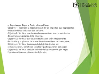 g. Cuentas por Pagar a Corto y Largo Plazo
Objetivo 1: Verificar la razonabilidad de los importes que representen
endeudamiento contraído con terceros.
Objetivo 2: Verificar que las deudas comerciales sean provenientes
de operaciones propias de la empresa.
Objetivo 3: Verificar que las deudas fiscales sean íntegramente
declaradas y originadas de operaciones comerciales de la empresa.
Objetivo 4: Verificar la razonabilidad de las deudas por
remuneraciones, beneficios sociales y participaciones por pagar.
Objetivo 5: Verificar la razonabilidad de los Dividendos por Pagar,
Provisiones Diversas y Ganancias Diferidas.
 