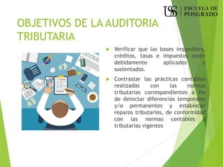 OBJETIVOS DE LA AUDITORIA
TRIBUTARIA
 Verificar que las bases imponibles,
créditos, tasas e impuestos estén
debidamente aplicados y
sustentados.
 Contrastar las prácticas contables
realizadas con las normas
tributarias correspondientes a fin
de detectar diferencias temporales
y/o permanentes y establecer
reparos tributarios, de conformidad
con las normas contables y
tributarias vigentes
 