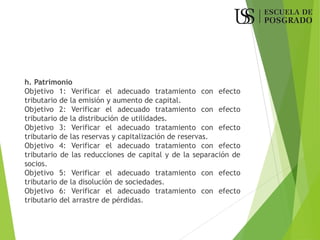 h. Patrimonio
Objetivo 1: Verificar el adecuado tratamiento con efecto
tributario de la emisión y aumento de capital.
Objetivo 2: Verificar el adecuado tratamiento con efecto
tributario de la distribución de utilidades.
Objetivo 3: Verificar el adecuado tratamiento con efecto
tributario de las reservas y capitalización de reservas.
Objetivo 4: Verificar el adecuado tratamiento con efecto
tributario de las reducciones de capital y de la separación de
socios.
Objetivo 5: Verificar el adecuado tratamiento con efecto
tributario de la disolución de sociedades.
Objetivo 6: Verificar el adecuado tratamiento con efecto
tributario del arrastre de pérdidas.
 