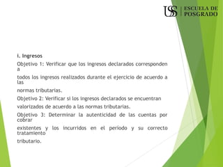 i. Ingresos
Objetivo 1: Verificar que los ingresos declarados corresponden
a
todos los ingresos realizados durante el ejercicio de acuerdo a
las
normas tributarias.
Objetivo 2: Verificar si los ingresos declarados se encuentran
valorizados de acuerdo a las normas tributarias.
Objetivo 3: Determinar la autenticidad de las cuentas por
cobrar
existentes y los incurridos en el período y su correcto
tratamiento
tributario.
 
