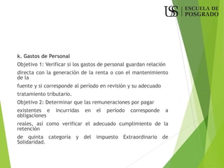 k. Gastos de Personal
Objetivo 1: Verificar si los gastos de personal guardan relación
directa con la generación de la renta o con el mantenimiento
de la
fuente y si corresponde al período en revisión y su adecuado
tratamiento tributario.
Objetivo 2: Determinar que las remuneraciones por pagar
existentes e incurridas en el período corresponde a
obligaciones
reales, así como verificar el adecuado cumplimiento de la
retención
de quinta categoría y del impuesto Extraordinario de
Solidaridad.
 