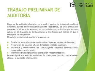 TRABAJO PRELIMINAR DE
AUDITORÍA
Etapa de la auditoría tributaria, en la cual el equipo de trabajo de auditoría
determina el tipo de contribuyente que está fiscalizando, las áreas críticas que
presenta, el alcance del examen, los procedimientos y métodos que se van a
aplicar en el desarrollo de la fiscalización y el estimado del tiempo en que el
trabajo se ha de ejecutar.
El trabajo preliminar de auditoría se centra en:
 Estudio de antecedentes (administrativos/aspectos legales y tributarios).
 Preparación de planillas u hojas de trabajo (método analítico).
 Entrevista y conocimiento del contribuyente (aspectos administrativos,
empresarial, cuestionario).
 Informe de trabajo preliminar (conclusión y recomendación).
Lo que significa el estudio preliminar de la empresa, para lo cual se deberá
obtener la siguiente información:
 