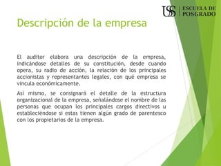 Descripción de la empresa
El auditor elabora una descripción de la empresa,
indicándose detalles de su constitución, desde cuando
opera, su radio de acción, la relación de los principales
accionistas y representantes legales, con qué empresa se
vincula económicamente.
Así mismo, se consignará el detalle de la estructura
organizacional de la empresa, señalándose el nombre de las
personas que ocupan los principales cargos directivos u
estableciéndose si estas tienen algún grado de parentesco
con los propietarios de la empresa.
 