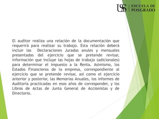 El auditor realiza una relación de la documentación que
requerirá para realizar su trabajo. Esta relación deberá
incluir las Declaraciones Juradas anules y mensuales
presentadas del ejercicio que se pretende revisar,
información que incluye las hojas de trabajo (adicionales)
para determinar el impuesto a la Renta. Asimismo, los
Estados Financieros de la empresa, correspondiente al
ejercicio que se pretende revisar, así como el ejercicio
anterior y posterior, las Memorias Anuales, los informes de
Auditoría practicadas en esos años de corresponder, y los
Libros de Actas de Junta General de Accionistas y de
Directorio.
 