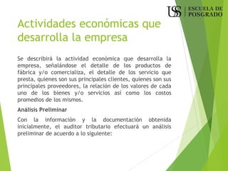 Actividades económicas que
desarrolla la empresa
Se describirá la actividad económica que desarrolla la
empresa, señalándose el detalle de los productos de
fábrica y/o comercializa, el detalle de los servicio que
presta, quienes son sus principales clientes, quienes son sus
principales proveedores, la relación de los valores de cada
uno de los bienes y/o servicios así como los costos
promedios de los mismos.
Análisis Preliminar
Con la información y la documentación obtenida
inicialmente, el auditor tributario efectuará un análisis
preliminar de acuerdo a lo siguiente:
 