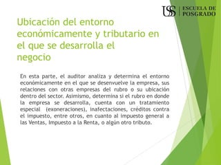 Ubicación del entorno
económicamente y tributario en
el que se desarrolla el
negocio
En esta parte, el auditor analiza y determina el entorno
económicamente en el que se desenvuelve la empresa, sus
relaciones con otras empresas del rubro o su ubicación
dentro del sector. Asimismo, determina si el rubro en donde
la empresa se desarrolla, cuenta con un tratamiento
especial (exoneraciones), inafectaciones, créditos contra
el impuesto, entre otros, en cuanto al impuesto general a
las Ventas, Impuesto a la Renta, o algún otro tributo.
 