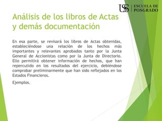 Análisis de los libros de Actas
y demás documentación
En esa parte, se revisará los libros de Actas obtenidas,
estableciéndose una relación de los hechos más
importantes y relevantes aprobados tanto por la Junta
General de Accionistas como por la Junta de Directorio.
Ello permitirá obtener información de hechos, que han
repercutido en los resultados del ejercicio, debiéndose
comprobar preliminarmente que han sido reflejados en los
Estados Financieros.
Ejemplos.
 