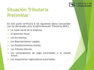 Situación Tributaria
Preliminar
En esta parte verificará si los siguientes datos concuerdan
con los declarados ante la Administración Tributaria (RUC).
❖ La razón social de la empresa.
❖ El domicilio fiscal.
❖ Los Accionistas.
❖ Los Representantes Legales.
❖ Los Establecimientos Anexos.
❖ Los Tributos Afectos.
❖ Los comprobantes de pago autorizados y su estado
actual.
❖ Las maquinarias registradoras autorizadas.
 