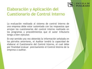 Elaboración y Aplicación del
Cuestionario de Control Interno
La evaluación realizada al sistema de control interno de
una empresa debe estar sustentada con las respuestas que
arrojan los cuestionarios del control interno realizado en
los programas y procedimientos que el autor tributario
tenga a bien ejecutar.
En ese sentido una vez obtenida la información señalada en
los párrafos anteriores, el Auditor tendrá la capacidad de
elaborar el Cuestionario del Control Interno, el cual debe
por finalidad evaluar precisamente el Control Interno de la
empresa a auditar.
 