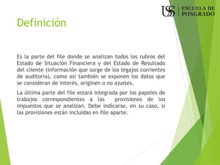Definición
Es la parte del file donde se analizan todos los rubros del
Estado de Situación Financiera y del Estado de Resultado
del cliente (información que surge de los legajos corrientes
de auditoría), como así también se exponen los datos que
se consideran de interés, originen o no ajustes.
La última parte del file estará integrada por los papeles de
trabajos correspondientes a las provisiones de los
impuestos que se analizan. Debe indicarse, en su caso, si
las provisiones están incluidas en file aparte.
 