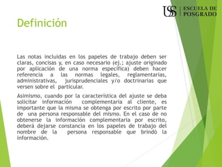 Definición
Las notas incluidas en los papeles de trabajo deben ser
claras, concisas y, en caso necesario (ej.; ajuste originado
por aplicación de una norma específica) deben hacer
referencia a las normas legales, reglamentarias,
administrativas, jurisprudenciales y/o doctrinarias que
versen sobre el particular.
Asimismo, cuando por la característica del ajuste se deba
solicitar información complementaria al cliente, es
importante que la misma se obtenga por escrito por parte
de una persona responsable del mismo. En el caso de no
obtenerse la información complementaria por escrito,
deberá dejarse constancia en los papeles de trabajo del
nombre de la persona responsable que brindó la
información.
 
