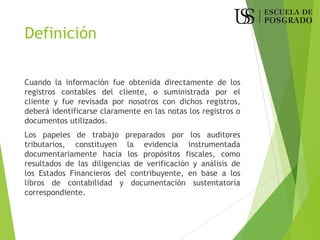 Definición
Cuando la información fue obtenida directamente de los
registros contables del cliente, o suministrada por el
cliente y fue revisada por nosotros con dichos registros,
deberá identificarse claramente en las notas los registros o
documentos utilizados.
Los papeles de trabajo preparados por los auditores
tributarios, constituyen la evidencia instrumentada
documentariamente hacia los propósitos fiscales, como
resultados de las diligencias de verificación y análisis de
los Estados Financieros del contribuyente, en base a los
libros de contabilidad y documentación sustentatoria
correspondiente.
 