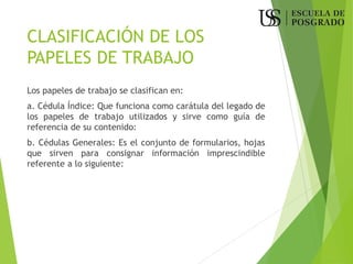 CLASIFICACIÓN DE LOS
PAPELES DE TRABAJO
Los papeles de trabajo se clasifican en:
a. Cédula Índice: Que funciona como carátula del legado de
los papeles de trabajo utilizados y sirve como guía de
referencia de su contenido:
b. Cédulas Generales: Es el conjunto de formularios, hojas
que sirven para consignar información imprescindible
referente a lo siguiente:
 