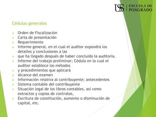 Cédulas generales
➢ Orden de Fiscalización
➢ Carta de presentación
➢ Requerimiento
➢ Informe general, en el cual el auditor expondrá los
detalles y conclusiones a las
➢ que ha llegado después de haber concluido la auditoría.
➢ Informe del trabajo preliminar; Cédula en la cual el
auditor establece los métodos
➢ y procedimientos que aplicará
➢ Alcance del examen
➢ Información relativa al contribuyente; antecedentes
➢ Sistema contable del contribuyente
➢ Situación legal de los libros contables, así como
extractos y copias de contratos,
➢ Escritura de constitución, aumento o disminución de
capital, etc.
 