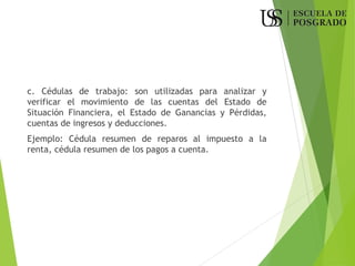 c. Cédulas de trabajo: son utilizadas para analizar y
verificar el movimiento de las cuentas del Estado de
Situación Financiera, el Estado de Ganancias y Pérdidas,
cuentas de ingresos y deducciones.
Ejemplo: Cédula resumen de reparos al impuesto a la
renta, cédula resumen de los pagos a cuenta.
 