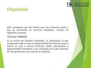 Disponible
Está compuesto por los bienes que una empresa posee y
que se convierten en efectivo inmediato, incluye las
siguientes cuentas:
10 CAJA Y BANCOS
Es un activo de liquidez inmediata, su naturaleza es que
comprende todo lo que es disponibilidad de efectivo que se
tienen en caja y cuenta corriente, poder cancelatoria y
disponibilidad inmediata y son utilizados en el giro habitual
de las operaciones que realiza la empresa.
 
