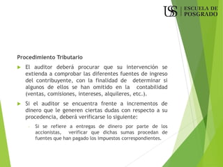 Procedimiento Tributario
 El auditor deberá procurar que su intervención se
extienda a comprobar las diferentes fuentes de ingreso
del contribuyente, con la finalidad de determinar si
algunos de ellos se han omitido en la contabilidad
(ventas, comisiones, intereses, alquileres, etc.).
 Si el auditor se encuentra frente a incrementos de
dinero que le generen ciertas dudas con respecto a su
procedencia, deberá verificarse lo siguiente:
- Si se refiere a entregas de dinero por parte de los
accionistas, verificar que dichas sumas procedan de
fuentes que han pagado los impuestos correspondientes.
 