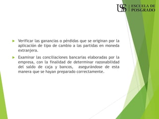  Verificar las ganancias o pérdidas que se originan por la
aplicación de tipo de cambio a las partidas en moneda
extranjera.
 Examinar las conciliaciones bancarias elaboradas por la
empresa, con la finalidad de determinar razonabilidad
del saldo de caja y bancos, asegurándose de esta
manera que se hayan preparado correctamente.
 