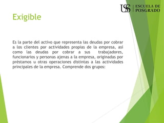 Exigible
Es la parte del activo que representa las deudas por cobrar
a los clientes por actividades propias de la empresa, así
como las deudas por cobrar a sus trabajadores,
funcionarios y personas ajenas a la empresa, originadas por
préstamos u otras operaciones distintas a las actividades
principales de la empresa. Comprende dos grupos:
 
