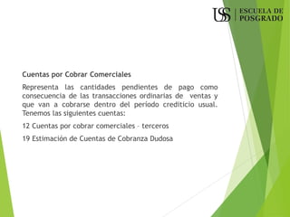 Cuentas por Cobrar Comerciales
Representa las cantidades pendientes de pago como
consecuencia de las transacciones ordinarias de ventas y
que van a cobrarse dentro del período crediticio usual.
Tenemos las siguientes cuentas:
12 Cuentas por cobrar comerciales – terceros
19 Estimación de Cuentas de Cobranza Dudosa
 