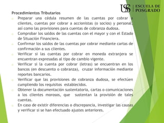 Procedimientos Tributarios
o Preparar una cédula resumen de las cuentas por cobrar a
clientes, cuentas por cobrar a accionistas (o socios) y personal,
así como las provisiones para cuentas de cobranza dudosa.
o Comprobar los saldos de las cuentas con el mayor y con el Estado
de Situación Financiera.
o Confirmar los saldos de las cuentas por cobrar mediante cartas de
confirmación a sus clientes.
o Verificar si las cuentas por cobrar en moneda extranjera se
encuentran expresadas al tipo de cambio vigente.
o Verificar si la cuenta por cobrar (letras) se encuentran en los
bancos (en descuento o cobranza), cruzar información mediante
reportes bancarios.
o Verificar que las provisiones de cobranza dudosa, se efectúen
cumpliendo los requisitos establecidos.
o Obtener la documentación sustentatoria, cartas o comunicaciones
a los clientes morosos, que sustentan la provisión de tales
cuentas.
o En caso de existir diferencias o discrepancia, investigar las causas
y verificar si se han efectuado ajustes anteriores.
 