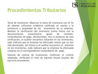 Procedimientos Tributarios
Toma de inventario: Observar la toma de inventario con el fin
de obtener suficiente evidencia calificada en cuanto a la
existencia y propiedad de los inventarios de la empresa.
Realizar la verificación del inventario (como físico) con la
documentación sustentatoria (guías de remisión,
comprobantes de pago, devoluciones, etc) si producto de esta
verificación, el auditor encuentra faltantes en los inventarios,
todo indicará que la empresa ha efectuado ventas que no han
sido declaradas. Así mismo si el auditor encuentra un sobrante
en los inventarios, todo indicará que la empresa ha efectuado
compras sin el correspondiente comprobante de pago.
Sistema de control de inventarios: Confirmar el criterio
adoptado, verificado el nivel de ingresos brutos anuales del
ejercicio procedente.
 