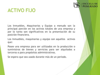 ACTIVO FIJO
Los Inmuebles, Maquinarias y Equipo a menudo son la
principal porción en los activos totales de una empresa y
por lo tanto son significativos en la presentación de su
posición financiera.
Los Inmuebles, maquinarias y equipo son aquellos activos
que:
Posee una empresa para ser utilizados en la producción o
suministros de bienes y servicios para ser alquilados a
terceros o para propósitos administrativos.
Se espera que sea usado durante más de un período.
 