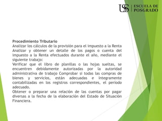 Procedimiento Tributario
Analizar los cálculos de la provisión para el impuesto a la Renta
Analizar y obtener un detalle de los pagos o cuenta del
impuesto a la Renta efectuados durante el año, mediante el
siguiente trabajo:
Verificar que el libro de planillas o las hojas sueltas, se
encuentren debidamente autorizadas por la autoridad
administrativa de trabajo Comprobar si todas las compras de
bienes y servicios, están adecuadas e íntegramente
contabilizadas en los registros correspondientes, el período
adecuado.
Obtener o preparar una relación de las cuentas por pagar
diversas a la fecha de la elaboración del Estado de Situación
Financiera.
 