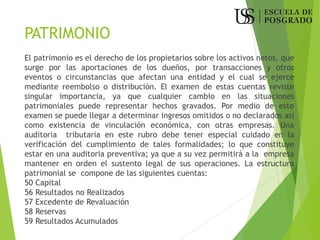 PATRIMONIO
El patrimonio es el derecho de los propietarios sobre los activos netos, que
surge por las aportaciones de los dueños, por transacciones y otros
eventos o circunstancias que afectan una entidad y el cual se ejerce
mediante reembolso o distribución. El examen de estas cuentas reviste
singular importancia, ya que cualquier cambio en las situaciones
patrimoniales puede representar hechos gravados. Por medio de este
examen se puede llegar a determinar ingresos omitidos o no declarados así
como existencia de vinculación económica, con otras empresas. Una
auditoria tributaria en este rubro debe tener especial cuidado en la
verificación del cumplimiento de tales formalidades; lo que constituye
estar en una auditoria preventiva; ya que a su vez permitirá a la empresa
mantener en orden el sustento legal de sus operaciones. La estructura
patrimonial se compone de las siguientes cuentas:
50 Capital
56 Resultados no Realizados
57 Excedente de Revaluación
58 Reservas
59 Resultados Acumulados
 