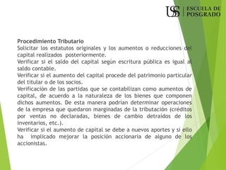Procedimiento Tributario
Solicitar los estatutos originales y los aumentos o reducciones del
capital realizados posteriormente.
Verificar si el saldo del capital según escritura pública es igual al
saldo contable.
Verificar si el aumento del capital procede del patrimonio particular
del titular o de los socios.
Verificación de las partidas que se contabilizan como aumentos de
capital, de acuerdo a la naturaleza de los bienes que componen
dichos aumentos. De esta manera podrían determinar operaciones
de la empresa que quedaron marginadas de la tributación (créditos
por ventas no declaradas, bienes de cambio detraídos de los
inventarios, etc.).
Verificar si el aumento de capital se debe a nuevos aportes y si ello
ha implicado mejorar la posición accionaria de alguno de los
accionistas.
 