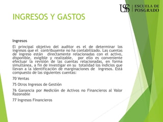 INGRESOS Y GASTOS
Ingresos
El principal objetivo del auditor es el de determinar los
ingresos que el contribuyente no ha contabilizado. Las cuentas
de ingreso están directamente relacionadas con el activo,
disponible, exigible y realizable, por ello es conveniente
efectuar la revisión de las cuentas relacionadas, en forma
simultánea, a fin de investigar en su totalidad los indicios que
llevan a la identificación de marginaciones de ingresos. Está
compuesto de las siguientes cuentas:
70 Ventas
75 Otros Ingresos de Gestión
76 Ganancia por Medición de Activos no Financieros al Valor
Razonable
77 Ingresos Financieros
 
