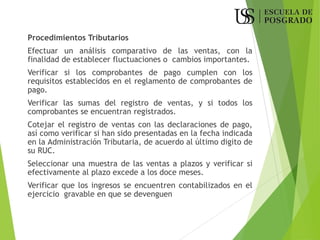 Procedimientos Tributarios
Efectuar un análisis comparativo de las ventas, con la
finalidad de establecer fluctuaciones o cambios importantes.
Verificar si los comprobantes de pago cumplen con los
requisitos establecidos en el reglamento de comprobantes de
pago.
Verificar las sumas del registro de ventas, y si todos los
comprobantes se encuentran registrados.
Cotejar el registro de ventas con las declaraciones de pago,
así como verificar si han sido presentadas en la fecha indicada
en la Administración Tributaria, de acuerdo al último digito de
su RUC.
Seleccionar una muestra de las ventas a plazos y verificar si
efectivamente al plazo excede a los doce meses.
Verificar que los ingresos se encuentren contabilizados en el
ejercicio gravable en que se devenguen
 