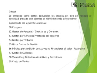 Gastos
Se entiende como gastos deducibles los propios del giro del negocio o
actividad gravada que permita el mantenimiento de su fuente:
Comprende las siguientes cuentas:
60 Compras
62 Gastos de Personal – Directores y Gerentes
63 Gastos por Servicios Prestados por Terceros
64 Gastos por Tributos
65 Otros Gastos de Gestión
66 Pérdida por Medición de Activos no Financieros al Valor Razonable
67 Gastos Financieros
68 Valuación y Deterioro de Activos y Provisiones
69 Costo de Ventas
 