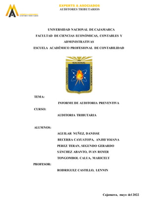 EXPERTS & ASOCIADOS
AUDITORES TRIBUTARIOS
EXPERTS & ASOCIADOS
AUDITORES TRIBUTARIOS
UNIVERSIDAD NACIONAL DE CAJAMARCA
FACULTAD DE CIENCIAS ECONÓMICAS, CONTABLES Y
ADMINISTRATIVAS
ESCUELA ACADÉMICO PROFESIONAL DE CONTABILIDAD
TEMA:
INFORME DE AUDITORIA PREVENTIVA
CURSO:
AUDITORIA TRIBUTARIA
ALUMNOS:
AGUILAR NUÑEZ, DANISSE
BECERRA CAYUATOPA, ANJHI YOJANA
PEREZ TERAN, SEGUNDO GERARDO
SÁNCHEZ ABANTO, IVAN ROYER
TONGOMBOL CALUA, MARICELY
PROFESOR:
RODRIGUEZ CASTILLO, LENNIN
Cajamarca, mayo del 2022
 