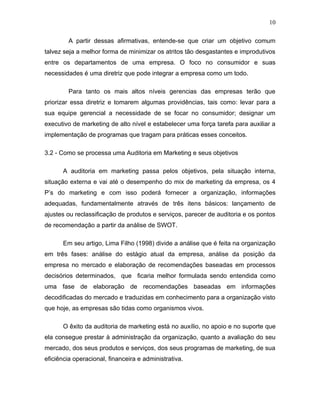 10

         A partir dessas afirmativas, entende-se que criar um objetivo comum
talvez seja a melhor forma de minimizar os atritos tão desgastantes e improdutivos
entre os departamentos de uma empresa. O foco no consumidor e suas
necessidades é uma diretriz que pode integrar a empresa como um todo.

         Para tanto os mais altos níveis gerencias das empresas terão que
priorizar essa diretriz e tomarem algumas providências, tais como: levar para a
sua equipe gerencial a necessidade de se focar no consumidor; designar um
executivo de marketing de alto nível e estabelecer uma força tarefa para auxiliar a
implementação de programas que tragam para práticas esses conceitos.

3.2 - Como se processa uma Auditoria em Marketing e seus objetivos

      A auditoria em marketing passa pelos objetivos, pela situação interna,
situação externa e vai até o desempenho do mix de marketing da empresa, os 4
P’s do marketing e com isso poderá fornecer a organização, informações
adequadas, fundamentalmente através de três itens básicos: lançamento de
ajustes ou reclassificação de produtos e serviços, parecer de auditoria e os pontos
de recomendação a partir da análise de SWOT.

      Em seu artigo, Lima Filho (1998) divide a análise que é feita na organização
em três fases: análise do estágio atual da empresa, análise da posição da
empresa no mercado e elaboração de recomendações baseadas em processos
decisórios determinados, que ficaria melhor formulada sendo entendida como
uma fase de elaboração de recomendações baseadas em informações
decodificadas do mercado e traduzidas em conhecimento para a organização visto
que hoje, as empresas são tidas como organismos vivos.

      O êxito da auditoria de marketing está no auxílio, no apoio e no suporte que
ela consegue prestar à administração da organização, quanto a avaliação do seu
mercado, dos seus produtos e serviços, dos seus programas de marketing, de sua
eficiência operacional, financeira e administrativa.
 