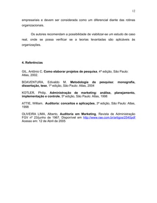 12

empresariais e devem ser considerada como um diferencial diante das rotinas
organizacionais.

      Os autores recomendam a possibilidade de viabilizar-se um estudo de caso
real, onde se possa verificar se a teorias levantadas são aplicáveis às
organizações.




4. Referências

GIL, Antônio C. Como elaborar projetos de pesquisa, 4ª edição, São Paulo:
Atlas, 2002.

BOAVENTURA, Edivaldo M. Metodologia da                 pesquisa:    monografia,
dissertação, tese, 1ª edição, São Paulo: Atlas, 2004

KOTLER, Philip. Administração de marketing: análise,               planejamento,
implementação e controle, 5ª edição, São Paulo: Atlas, 1998

ATTIE, William. Auditoria: conceitos e aplicações, 3ª edição, São Paulo: Atlas,
1998

OLIVEIRA LIMA, Alberto, Auditoria em Marketing, Revista de Administração
FGV nº 23/junho de 1967. Disponível em http://www.rae.com.br/artigos/2540pdf
Acesso em: 12 de Abril de 2005
 