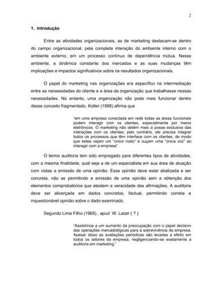 2

1. Introdução

      Entre as atividades organizacionais, as de marketing destacam-se dentro
do campo organizacional, pela completa interação do ambiente interno com o
ambiente externo, em um processo contínuo de dependência mútua. Nesse
ambiente, a dinâmica constante dos mercados e as suas mudanças têm
implicações e impactos significativos sobre os resultados organizacionais.

      O papel do marketing nas organizações era específico na intermediação
entre as necessidades do cliente e a área da organização que trabalhasse nessas
necessidades. No entanto, uma organização não pode mais funcionar dentro
desse conceito fragmentado. Kotler (1998) afirma que

                      “em uma empresa conectada em rede todas as áreas funcionais
                      podem interagir com os clientes, especialmente por meios
                      eletrônicos. O marketing não detém mais a posse exclusiva das
                      interações com os clientes; pelo contrário, ele precisa integrar
                      todos os processos que têm interface com os clientes, de modo
                      que estes vejam um “único rosto” e ouçam uma “única voz” ao
                      interagir com a empresa”.

      O termo auditoria tem sido empregado para diferentes tipos de atividades,
com a mesma finalidade, qual seja a de um especialista em sua área de atuação
com vistas a emissão de uma opinião. Essa opinião deve estar abalizada e ser
concreta, não se permitindo a emissão de uma opinião sem a obtenção dos
elementos comprobatórios que atestem a veracidade das afirmações. A auditoria
deve ser alicerçada em dados concretos, factual, permitindo correta e
inquestionável opinião sobre o dado examinado.

      Segundo Lima Filho (1969) , apud W. Lazer ( ? )

                      “Assistimos a um aumento da preocupação com o papel decisivo
                      das operações mercadológicas para a sobrevivência da empresa.
                      Apesar disso as avaliações periódicas são levadas a efeito em
                      todos os setores da empresa, negligenciando-se exatamente a
                      auditoria em marketing.”
 