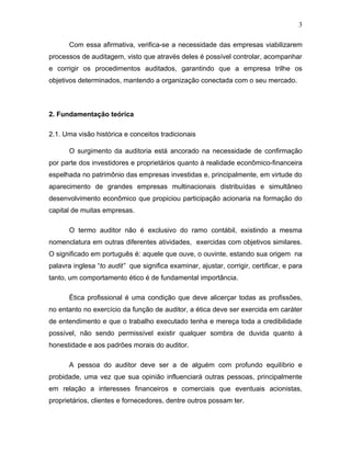 3

       Com essa afirmativa, verifica-se a necessidade das empresas viabilizarem
processos de auditagem, visto que através deles é possível controlar, acompanhar
e corrigir os procedimentos auditados, garantindo que a empresa trilhe os
objetivos determinados, mantendo a organização conectada com o seu mercado.



2. Fundamentação teórica

2.1. Uma visão histórica e conceitos tradicionais

       O surgimento da auditoria está ancorado na necessidade de confirmação
por parte dos investidores e proprietários quanto à realidade econômico-financeira
espelhada no patrimônio das empresas investidas e, principalmente, em virtude do
aparecimento de grandes empresas multinacionais distribuídas e simultâneo
desenvolvimento econômico que propiciou participação acionaria na formação do
capital de muitas empresas.

       O termo auditor não é exclusivo do ramo contábil, existindo a mesma
nomenclatura em outras diferentes atividades, exercidas com objetivos similares.
O significado em português é: aquele que ouve, o ouvinte, estando sua origem na
palavra inglesa “to audit” que significa examinar, ajustar, corrigir, certificar, e para
tanto, um comportamento ético é de fundamental importância.

       Ética profissional é uma condição que deve alicerçar todas as profissões,
no entanto no exercício da função de auditor, a ética deve ser exercida em caráter
de entendimento e que o trabalho executado tenha e mereça toda a credibilidade
possível, não sendo permissível existir qualquer sombra de duvida quanto à
honestidade e aos padrões morais do auditor.

       A pessoa do auditor deve ser a de alguém com profundo equilíbrio e
probidade, uma vez que sua opinião influenciará outras pessoas, principalmente
em relação a interesses financeiros e comerciais que eventuais acionistas,
proprietários, clientes e fornecedores, dentre outros possam ter.
 