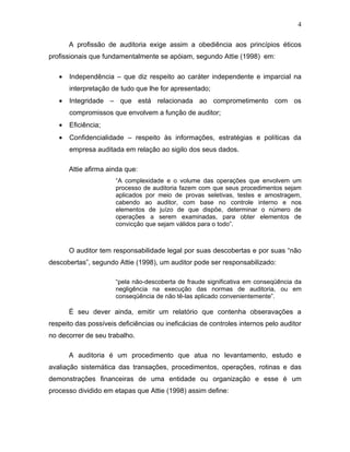 4

       A profissão de auditoria exige assim a obediência aos princípios éticos
profissionais que fundamentalmente se apóiam, segundo Attie (1998) em:

   •   Independência – que diz respeito ao caráter independente e imparcial na
       interpretação de tudo que lhe for apresentado;
   •   Integridade – que está relacionada ao comprometimento com os
       compromissos que envolvem a função de auditor;
   •   Eficiência;
   •   Confidencialidade – respeito às informações, estratégias e políticas da
       empresa auditada em relação ao sigilo dos seus dados.

       Attie afirma ainda que:
                      “A complexidade e o volume das operações que envolvem um
                      processo de auditoria fazem com que seus procedimentos sejam
                      aplicados por meio de provas seletivas, testes e amostragem,
                      cabendo ao auditor, com base no controle interno e nos
                      elementos de juízo de que dispõe, determinar o número de
                      operações a serem examinadas, para obter elementos de
                      convicção que sejam válidos para o todo”.



       O auditor tem responsabilidade legal por suas descobertas e por suas “não
descobertas”, segundo Attie (1998), um auditor pode ser responsabilizado:

                      “pela não-descoberta de fraude significativa em conseqüência da
                      negligência na execução das normas de auditoria, ou em
                      conseqüência de não tê-las aplicado convenientemente”.

       É seu dever ainda, emitir um relatório que contenha obseravações a
respeito das possíveis deficiências ou ineficácias de controles internos pelo auditor
no decorrer de seu trabalho.

       A auditoria é um procedimento que atua no levantamento, estudo e
avaliação sistemática das transações, procedimentos, operações, rotinas e das
demonstrações financeiras de uma entidade ou organização e esse é um
processo dividido em etapas que Attie (1998) assim define:
 