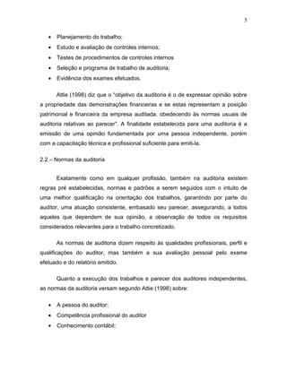 5


   •   Planejamento do trabalho;
   •   Estudo e avaliação de controles internos;
   •   Testes de procedimentos de controles internos
   •   Seleção e programa de trabalho de auditoria;
   •   Evidência dos exames efetuados.

       Attie (1998) diz que o “objetivo da auditoria é o de expressar opinião sobre
a propriedade das demonstrações financeiras e se estas representam a posição
patrimonial e financeira da empresa auditada, obedecendo às normas usuais de
auditoria relativas ao parecer”. A finalidade estabelecida para uma auditoria é a
emissão de uma opinião fundamentada por uma pessoa independente, porém
com a capacitação técnica e profissional suficiente para emiti-la.

2.2 – Normas da auditoria


       Exatamente como em qualquer profissão, também na auditoria existem
regras pré estabelecidas, normas e padrões a serem seguidos com o intuito de
uma melhor qualificação na orientação dos trabalhos, garantindo por parte do
auditor, uma atuação consistente, embasado seu parecer, assegurando, a todos
aqueles que dependem de sua opinião, a observação de todos os requisitos
considerados relevantes para o trabalho concretizado.

       As normas de auditoria dizem respeito às qualidades profissionais, perfil e
qualificações do auditor, mas também a sua avaliação pessoal pelo exame
efetuado e do relatório emitido.

       Quanto a execução dos trabalhos e parecer dos auditores independentes,
as normas da auditoria versam segundo Attie (1998) sobre:

   •   A pessoa do auditor;
   •   Competência profissional do auditor
   •   Conhecimento contábil;
 