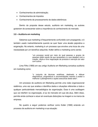 6


   •   Conhecimentos de administração;
   •   Conhecimentos de impostos
   •   Conhecimento de processamento de dados eletrônicos

       Dentro da proposta desse estudo, auditoria em marketing, os autores
gostariam de acrescentar sobre a importância do conhecimento do mercado.

3.0 – Auditoria em marketing

       Sabemos que marketing é frequentemente confundido com propaganda, e é
também usado inadvertidamente quando se quer fazer uma alusão pejorativa a
enganação. No entanto, marketing é um processo que envolve uma troca de uma
necessidade por um benefício adquirido. Kotler define o marketing como sendo:

                     “um processo social por meio do qual pessoas e grupos de
                     pessoas obtêm aquilo de que necessitam e o que desejam com a
                     criação, oferta e livre negociação de produtos e serviços de valor
                     com outros”.

       Lima Filho (1969) em seu artigo Auditoria em Marketing conceitua auditoria
em marketing como:

                     “o conjunto de técnicas analíticas, destinado a efetuar
                     diagnósticos, prognósticos e recomendações visando a avaliar e
                     melhorar o planejamento e ações executivas deste setor“.

       Um processo de auditoria em Marketing permite uma visão organizacional
sistêmica, uma vez que analisa e identifica dados e situações referentes a toda e
qualquer particularidade mercadológica da organização. Essa é uma auditagem
que vai interferir na organização, à luz do mercado em que ela atua. Além disso,
permite ainda conhecer e atuar em eventuais distorções na imagem e na marca da
empresa.

       No quadro a seguir podemos verificar como Kotler (1998) entende um
processo de auditoria em marketing e sua atuação:
 