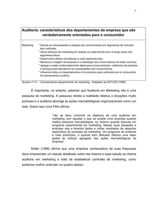 7




Auditoria: características dos departamentos da empresa que são
            verdadeiramente orientados para o consumidor

Marketing    * Estuda as necessidades e desejos dos consumidores em segmentos de mercado
               bem definidos.
             * Aloca esforços de marketing em relação ao potencial de lucro a longo prazo dos
               segmentos-alvos.
             * Desenvolve ofertas vencedoras a cada segmento-alvo.
             * Mensura a imagem da empresa e a satisfação dos consumidores em base contínua.
             * Agrega e avalia continuadamente idéias para novos produtos, melhorias de produtos
               e serviços para atenderem às necessidades dos consumidores.
             * Influencia todos os departamentos e funcionários para centrarem-se no consumidor
               em pensamento e prática.

Quadro nº 01 – Características departamento de marketing. Adaptado de KOTLER (1998)


       É importante, no entanto, salientar que Auditoria em Marketing não é uma
pesquisa de marketing. A pesquisa retrata a realidade relativa a situações muito
pontuais e a auditoria abrange as ações mercadológicas organizacionais como um
todo. Sobre isso Lima Filho afirma:

                        “não se deve confundir os objetivos de uma auditoria em
                        marketing com aquelas a que se propõe uma empresa quando
                        realiza pesquisa mercadológica, ou mesmo quando executa um
                        programa experimental em marketing. Nestas duas situações a
                        empresa visa a levantar dados e colher resultados de aspectos
                        específicos do processo de marketing. Um programa de auditoria
                        é mais ambicioso, e quando bem efetuado oferece uma visão
                        global do esforço agregado das ações mercadológicas da
                        empresa”.

       Kotler (1998) afirma que uma empresa conhecedora de suas fraquezas
deve empreender um estudo detalhado sobre ela mesma e esse estudo se chama
auditoria em marketing e trata de estabelecer controles de marketing, como
podemos melhor entender no quadro abaixo:
 