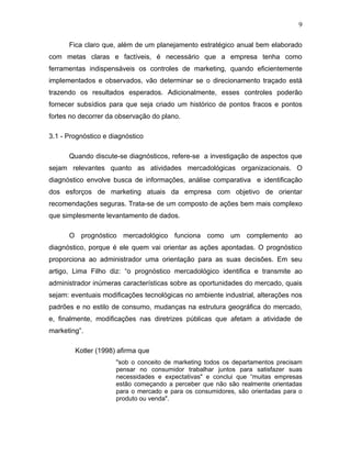 9

      Fica claro que, além de um planejamento estratégico anual bem elaborado
com metas claras e factíveis, é necessário que a empresa tenha como
ferramentas indispensáveis os controles de marketing, quando eficientemente
implementados e observados, vão determinar se o direcionamento traçado está
trazendo os resultados esperados. Adicionalmente, esses controles poderão
fornecer subsídios para que seja criado um histórico de pontos fracos e pontos
fortes no decorrer da observação do plano.

3.1 - Prognóstico e diagnóstico

      Quando discute-se diagnósticos, refere-se a investigação de aspectos que
sejam relevantes quanto as atividades mercadológicas organizacionais. O
diagnóstico envolve busca de informações, análise comparativa e identificação
dos esforços de marketing atuais da empresa com objetivo de orientar
recomendações seguras. Trata-se de um composto de ações bem mais complexo
que simplesmente levantamento de dados.

      O prognóstico mercadológico funciona como um complemento ao
diagnóstico, porque é ele quem vai orientar as ações apontadas. O prognóstico
proporciona ao administrador uma orientação para as suas decisões. Em seu
artigo, Lima Filho diz: “o prognóstico mercadológico identifica e transmite ao
administrador inúmeras características sobre as oportunidades do mercado, quais
sejam: eventuais modificações tecnológicas no ambiente industrial, alterações nos
padrões e no estilo de consumo, mudanças na estrutura geográfica do mercado,
e, finalmente, modificações nas diretrizes públicas que afetam a atividade de
marketing”.

        Kotler (1998) afirma que
                      "sob o conceito de marketing todos os departamentos precisam
                      pensar no consumidor trabalhar juntos para satisfazer suas
                      necessidades e expectativas" e conclui que “muitas empresas
                      estão começando a perceber que não são realmente orientadas
                      para o mercado e para os consumidores, são orientadas para o
                      produto ou venda".
 